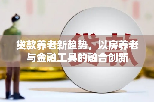 东坑贷款养老新趋势，以房养老与金融工具的融合创新